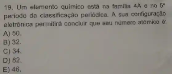 19. Um elemento químico está na familia 4A e no 5^circ 
período da classificação periódica . A sua configuração
eletrônica permitirá concluir que seu número atômico é:
A) 50.
B) 32.
C) 34.
D) 82.
E) 46.