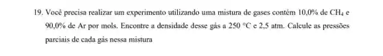 19. Você precisa realizar um experimento utilizando uma mistura de gases contém 10,0%  de CH_(4) e
90,0%  de Ar por mols Encontre a densidade desse gás a 250^circ C e 2,5 atm. Calcule as pressōes
parciais de cada gás nessa mistura