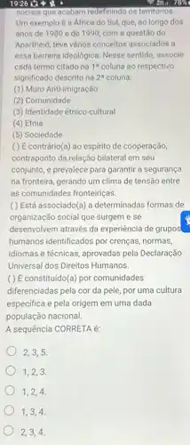 19:26
socials que acabam redefinindo os territórios.
Um exemplo é a África do Sul, que ao longo dos
anos de 1980 e de 1990, com a questão do
Apartheid, teve vários conceitos associados a
essa barreira ideológica. Nesse sentido, associe
cada termo citado na 1^a coluna ao respectivo
significado descrito na 2^a coluna:
(1) Muro Anti-imigração
(2) Comunidade
(3) Identidade étnico-cultural
(4) Etnia
(5) Sociedade
( ) É contrário(a)ao espirito de cooperação,
contraponto da relação bilateral em seu
conjunto, e prevalece para garantir a segurança
na fronteira, gerando um clima de tensão entre
as comunidades fronteiriças.
() Está associado(a) a determinadas formas de
organização social que surgem e se
desenvolvem através da experiência de grupos
humanos identificados por crenças, normas,
idiomas e técnicas, aprovadas pela Declaração
Universal dos Direitos Humanos.
( ) É constituido(a) por comunidades
diferenciadas pela cor da pele, por uma cultura
especifica e pela origem em uma dada
população nacional.
A sequência CORRETA é:
2,3,5
1,2,3
1,2,4
1,3,4,3,4,
2,3,4