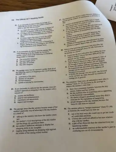 196 The Official ACT Reading Guide
82. It can reasonably be inferred from the passage as a
whole that the narrator views her mother's bargaining
skills as ones that were developed:
F. to a degree that was exceptional even in Saigon but
that have no apparent outlet in the United States.
G. to a degree that is commonplace in the competitive
sky markets but that is exceptional in the United
States.
H. to a lesser degree than those of most sky market
shoppers in Saigon but to a degree that seems
J. solidly and irrevocably over years of shopping in
exceptional in the United States.
Saigon, putting her at an advantage in the challeng-
ing circumstances of her adopted home.
83. It can reasonably be inferred from the passage that
when shopping at the sky market the narrator's
mother viewed which of the following as something
disagreeable to overcome?
B.
The odors of animals
A. The primordial messiness
The extravagant prices
C.
D. The other shoppers
84. The passage states that the narrator's mother finds all of
the following aspects of shopping at the A & P troubling
EXCEPT the:
F. orderliness of the place.
G. absence of carcasses.
H. hurried shoppers.
J. system of paying for merchandise.
85. It can reasonably be inferred that the narrator views her
mother's approach to shopping at the sky market with a
mixture of:
B. surprise and embarrassment.
A. anxiety and huffiness.
C. impatience and amusement.
D. respect and nostalgia.
86. The passage states that the narrator became aware of her
mother's particular way of behaving in the sky markets
as a result of:
F. talking to the vendors who knew her mother years
ago.
G. her mother's vivid descriptions of the sky market
and the things she purchased there.
H. her mother's deliberate attempts to display her
shopping skills to her daughter.
J.tagging along defiantly on shopping trips against
the wishes of her strong willed mother.
general
that: that indiven of immigrant increated a state of childlike vulnera-
children may not.
bility while other from being the vulnerable child
the protecting the vulnerable place
to protectichildren of immigrants than for other
children.
C. children of immigrants and signst assuming the
role of protectors of their
are taken by surprise by the inevitable
responsibility. D.espossibility migrants are misundersthed by their
parents to a greater degree than are other children.
88. Which of the following statements becomeserikes the
way the seventh paragraph (lines
(22-68) functions in
the passage as a whole?
F. It provides the first indication that making the tran-
sition to another culture has been difficult for the
narrator and her mother.
G. It sets up a contrast between the narrator's view of
what it takes to adjust to a new culture and what
she thought it would take before she left Saigon.
H. It shows the narrator making connections between
the experiences she describes elsewhere in the
passage and the experiences of the children of
immigrants in general.
J. It divides the passage into two parts, one focused
on the narrator, the other focused on children of
immigrants in general.
89. The statement "They were all addicted to each other's
oddities" (lines 3(-32) functions in the passage to
support the narrator's view that:
A. there was a consistent dynamic between the sky
market vendors and her mother.
B. the sky markets were in someways not as appealing
as the American supermarkets.
C. sky market shoppers purchased items they didn't
need just for the enjoyment of bargaining.
D.people shopped at the sky markets because the
items for sale were so unusual.
90. The narrator refers to "temper tantrums" (lines 57-58
as behavior she would have to view as:
F. one of the best ways she could use to get her moth-
er's undivided attention.
G.luxury she could not afford in her new relation-
ship with her mother.
H.part of her character that she inherited from her
headstrong mother.
J.an understandable reaction on her mother's part to
confusing new set of circumstances.