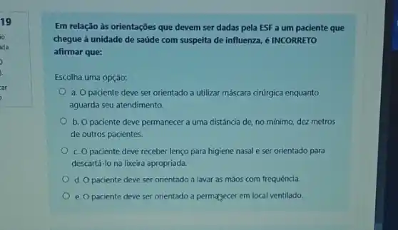 19
io
ida
car
Em relação às orientações que devem ser dadas pela ESF a um paciente que
chegue à unidade de saúde com suspeita de influenza, é INCORRETO
afirmar que:
Escolha uma opção:
a. O paciente deve ser orientado a utilizar máscara cirúrgica enquanto
aguarda seu atendimento.
b. O paciente deve permanecer a uma distância de, no mínimo, dez metros
de outros pacientes.
c. Opaciente deve receber lenço para higiene nasal e ser orientado para
descartá-lo na lixeira apropriada.
d. O paciente deve ser orientado a lavar as mãos com frequência.
e. O paciente deve ser orientado a permatgecer em local ventilado.