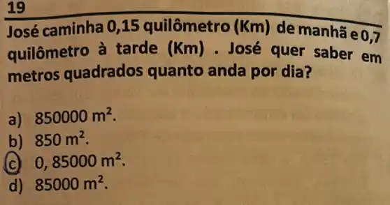 19
José caminha 0 ,15 quilômetro (Km) de manhã e
0,7
quilômetro à tarde (Km) - José quer saber em
metros quadrados quanto anda por dia?
a) 850000m^2
b) 850m^2
(c) 0,85000m^2
d) 85000m^2