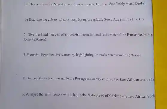 1a) Discuss how the Neolithic revolution impacted on the life of early man.(15mks)
b) Examine the culture of early man during the middle Stone Age period (15 mks)
2. Give a critical analysis of the origin, migration and settlement of the Bantu speaking pe
Kenya.(20mks)
3. Examine Egyptian civilization by highlighting its main achievements (20mks)
4. Discuss the factors that made the Portuguese easily capture the East African coast . (20m
5. Analyse the main factors which led to the fast spread of Christianity into Africa. (20mks