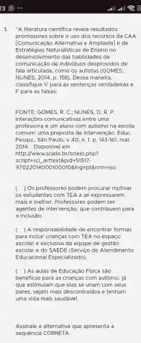 1."A literatura científica revela resultados
promissores sobre o uso dos recursos da CAA
[Comunicaçãc Alternativa e Ampliada]e de
Estratégias Naturalísticas de Ensino no
desenvolvimento , das habilidades de
comunic ação de indivíduos desprovidos ; de
fala articulada , como os autistas (GOMES;
NUNES., 2014, p . 158). Dessa maneira,
classifique V para as sentenças verdadeiras e
F para as falsas:
FONTE:GOMES . R. C.: NUNES . D. R. P.
Interações comunicativas ; entre uma
professora I e um aluno com autismo na escola
comum:uma proposta de intervenção . EduC.
Pesqui.. São Paulo, v.40, n. 1, p. 143-161 , mar.
2014 . Disponível em
http://ww N.scielo .br/scielo php?
script=sci __ arttext&pid=S1517-
970220140001000108/ng=pt8nrm=iso
( ) Os professores podem procurar motivar
OS estudantes com TEA a se expressarem
mais e melhor . Professores podem ser
agentes de intervenção,que contribuem para
a inclusão.
() A responsabilidade de encontrar formas
para incluir crianças com TEA no espaço
escolar é exclusiva da equipe de gestão
escolar e do SAEDE (Serviço de Atendimento
Educaciona I Especializado).
() As aulas de Educação Física são
benéfica s para as crianças com autismo , já
que estimulam I que elas se unam I com seus
pares , sejam mais descontraídos e tenham
uma vida mais saudável.
Assinale a alternativa que apresenta a
sequencia CORRETA: