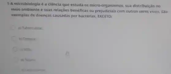 1-A microbiologia é a ciência que estuda os micro -organismos, sua distribuição no
meio ambiente e suas relações benéficas ou prejudiciais com outros seres vivos. São
exemplos de doenças causadas por bactérias EXCETO:
a) Tuberculose.
b) Dengue.
c) Sifilis.
d) Tétano.
e) Leptospirose.