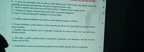 1-A partir da comparação feita no texto do qual descreve que a vida é como uma estrada.escreva as
qualidades necessárias para enfrentar cada parte do trajeto de nossas vidas:
2- Vocè se considera uma pessoa que sabe fazer escolhas? Comente as boas escolhas que fez
3- Já desistiu de alguma coisa por achar muito dificil ou que nào conseguiria?
4-Escreva V para as afirmacoes verdadeiras e F para as falsas.
( ) A melhor maneir de enfrentar um problema é pedir ajuda aos amigos c á familia.
( ) Nossas habilidades nossos talentos e nossas emoçoes não devem ser considerados no momento de fazer
nossas escolhas.
( ) Quando surge um obstáculo que vai dificultar a realização de nossas escolhas, isso um sinal de que
devemos desistir.
( ) Para fazer a melhor escolha podemos compreender plenamente o que desejamos e que está ao nosso
alcance para ser feito
( ) A persistencia é um erro, principalment quando nossas escolhas parecem dificeis c complicadas.