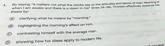 1.
By saying "It matters not what the clocks say or the attitudes and labors of men. Morning is
when I am awake and there is a dawn in me" (lines 34-36)
Thoreau effectively expands his
thesis by:
A clarifying what he means by "morning."
B highlighting the morning's effect on him.
C contrasting himself with the average man.
D
showing how his ideas apply to modern life.