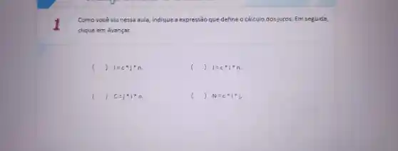 1
Como você viu nessa aula ,indique a expressão que define o cálculo dos juro:s. Em seguida,
clique em Avançar.
() I=c^ast j^ast n.
() J=c^ast i^ast n.
() C=j^ast i^ast n
() N=c^ast i^ast j