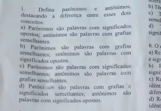 1.	Defina parônimos e antônimos,
destacando a diferença entre esses dois
conceitos.
a) Parônimos são palavras com significados
opostos;antônimos são palavras com grafias
semelhantes.
b) Parônimos são palavras com grafias
semelhantes;antônimos são palavras com
significados opostos.
c) Parônimos são palavras com significados
semelhantes:antônimos são palavras com
grafias semelhantes.
d) Parônimos são palavras com grafias e
significados semelhantes;antônimos são
palavras com significados opostos.
b) Tế
c) T
semel
d)
signif
6.0
a) Re
e sigr
b) F
signi
c) Re
ident
difer
d) R
ident