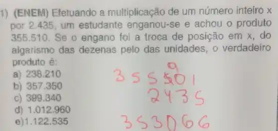 1)(ENEM)Efetuando multiplicação de um número inteiro x
por 2435,um estudante enganou-s ee achou o produto
355.510 Se o engano foi a troca de posição emx do
algarismo das dezenas pelo das unidades , o verdadeiro
produto é:
a) 238210
b) 357350
c) 399340
d) 1.012 . 960
e)1.122 .535