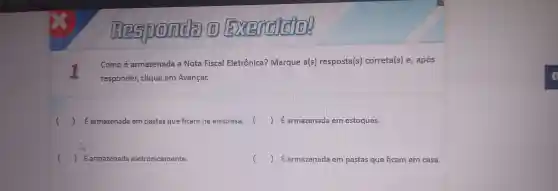 (1)Exercise
Comoé armazenada a Nota Fiscal Eletrôr ical Marque a(s) resposta(s) correta(s)e, após
re sponder, clique em Avançar.
() Earmazenada em pastas q ue ficam na empresa. () É armazenada em estoques.
() E armazenada eletro nicamente.
D Earmazenada e m pastas que fican em casa.