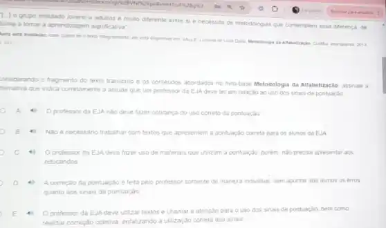 [-1
grupo intitulado jovens e adultos é multo diferente entre si e necessita de metodologias que contemplem essa diferença, de
forma a tomar a aprendizagem significativa'
Apos esta avalacio, caso Queira ler o texto integralmente, ele esta disponive em VALLE Luciana de Luca Dalla. Metodologia da Altrabettacacio Curtiba internateres, 2013
151
onsiderando o fragmento do texto transcrito e os conteudos abordados no livro-base Metodologia da Alfabetização, assinale a
ternativa que indica corretamente a attude que um professor da EJA deve ter em relação ao uso dos sinais de pontuaçǎo
professor da EJA nào deve fazer cobrança do uso correto da pontuação
Não é necessáno trabalhar com textos que apresentem a pontuação correta para 05 alunos da EJA
Oprofessor da EJA deve fazer uso de materiais que utilizam a pontuação, porém, não precisa apresentar aos
educandos
A correção da pontuação e feita pelo professor somente de maneira individual sem apontar aos alunos os erros
quanto aos sinais de pontuaçào
professor da EJA deve utilizar textos e chamar a atenção para o uso dos sinais de pontuação, bem como
realizar correçáo coletiva enfatizando a utilização correta dos sinais