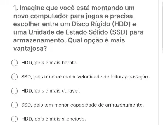 1.Imagine que você está montando um
novo computado r para jogos e precisa
escolher entre : um Disco Rígido (HDD) e
uma Unidade de Estado Sólido (SSD)para
armaz enamento . Qual opção é mais
vantajosa?
HDD, pois é mais barato.
SSD, pois oferece maior velocidade de leitura/gravação.
HDD, pois é mais durável.
SSD, pois tem menor capacidade e de armazenamento.
HDD, pois é mais silencioso.