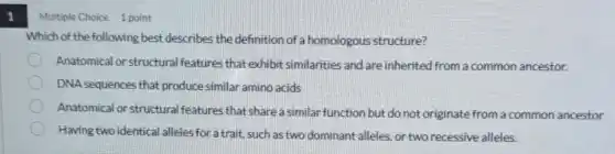 1
Multiple Choice 1 point
Which of the following best describes the definition of a homologous structure?
Anatomical or structural features that exhibit similarities and are inherited from a common ancestor.
DNA sequences that produce similar amino acids
Anatomical or structural features that share a similar function but do not originate from a common ancestor
Having two identical alleles for a trait, such as two dominant alleles. or two recessive alleles.