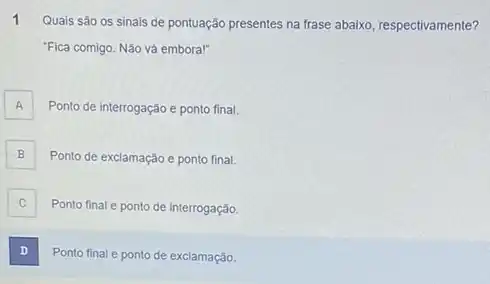 1
Quais são os sinais de pontuação presentes na frase abaixo, respectivamente?
Fica comigo. Não vá embora!"
A Ponto de interrogação e ponto final. A
B Ponto de exclamação e ponto final.
C Ponto final e ponto de interrogação c
D . I
Ponto final e ponto de exclamação.