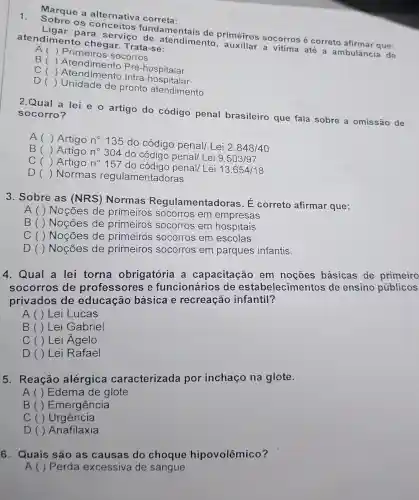 1.
Sobre os conc eitos funda m entais de primeiros socorros é correto afirmar a ue:
Ligar para se rviço de atendimento , auxiliar a vitima até a ambulância de atendimen to chegar.Trata-se:
A () Primeiros socorros
B() Atendimento Pré-hospitalar
c()Atendimento Intra-hositalar
D ()
Unidade de pronto atendimento
Marque a alternativa correta:
2.Qual a lei e o artigo do código penal brasileiro que fala sobre a omissão de socorro?
A ()
Artigo n^circ  135 do código penal/Lei
2.848/40
B () Artigo n^circ  304 do código penal/Lei 9.503/97
() Artigo n^circ  157 do código penal/ Lei
13.654/18
D () Normas regulamentadoras
3. Sobre as (NRS)Normas Regulamentadoras . É correto afirmar que:
A ( ) Noções de primeiros socorros em empresas
B ( ) Noções de primeiros socorros em hospitais
C ( ) Noções de primeiros socorros em escolas
D ( ) Noções de primeiros socorros em parques infantis.
4. Qual a lei torna obrigatória a capacitação em noçōes básicas de primeiro
socorros de professore se funcionários de es tabelecimen tos de ensino públicos
privados de educação básica e recreação infantil?
A ( ) Lei Lucas
B ( ) Lei Gabriel
C ( ) Lei Agelo
D ( ) Lei Rafael
5. Reação alérgica caracterizada por inchaço na glote.
A () Edema de glote
B()Emergência
c ) Urgência
D () Anafilaxia
6. Quais são as causas do choque hipovolêmico?
A ( ) Perda excessiva de sangue