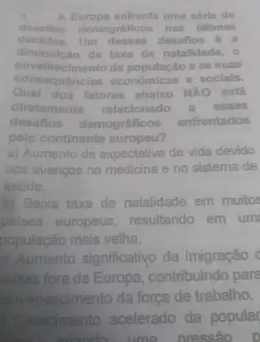 1.	Sun enfrenta uma sórie de
dosatios demograficos has filtimas
décadas.	desafios
diminule	taxa do natalidade
consequ cias ec econômicas
envelhecimento
dos fatores abaixo NĂO est
diretamente relacionado
desatios demográficos enfrentados
pelo continente europeu?
a) Aumento da expectativa de vida devido
aos avancos na medicina e no sistema de
saúde.
b) Baixa taxa de natalidade em muitos
paises europeus . resultando em um
oopulacão mais velha.
2) Aumento significativo da imigração c
saises fora da Europa ,contribuindo para
nescimento da forca de trabalho.
Crescimento acelerado da popula
conside - una prescão