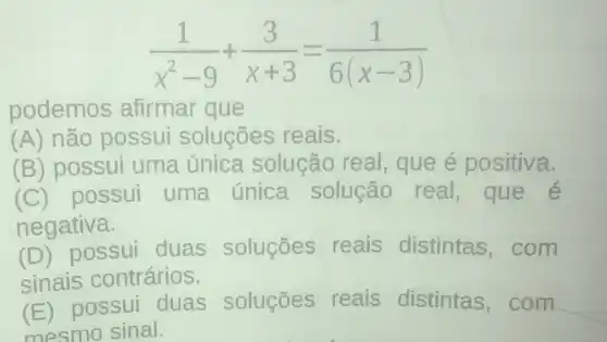 (1)/(x^2)-9+(3)/(x+3)=(1)/(6(x-3))
podemos afirmar que
(A) não possui soluçōes reais.
(B) possui uma única solução real que é positiva.
(C) possui uma única solução real,que é
negativa.
(D) possui duas soluçōes reais distintas com
sinais contrários.
(E)possui duas soluçōes reais distintas com
mesmo sinal.