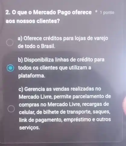 2. 0 que o Mercado Pago oferece
aos nossos clientes?
a) Oferece créditos para lojas de varejo
de todo o Brasil.
b) Disponibiliza linhas de crédito para
C todos os clientes que utilizam a
plataforma.
c) Gerencia as vendas realizadas no
Mercado Livre, permite parcelamento de
compras no Mercado Livre recargas de
celular, de bilhete de transporte, saques,
link de pagamento empréstimo e outros
serviços.
k
1 ponto