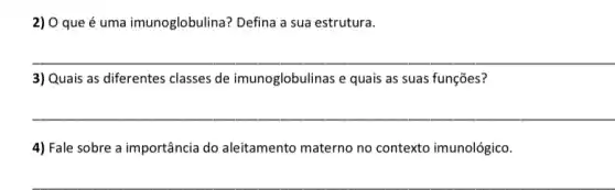 2) 0 que é uma imunoglobulina? Defina a sua estrutura.
__
3) Quais as diferentes classes de imunoglobulinas e quais as suas funções?
__
4) Fale sobre a importância do aleitamento materno no contexto imunológico.