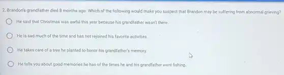 2. Brandon's grandfather died 8 months ago. Which of the following would make you suspect that Brandon may be suffering from abnormal grieving?
He said that Christmas was awful this year because his grandfather wasn't there.
He is sad much of the time and has not rejoined his favorite activities.
He takes care of a tree he planted to honor his grandfather's memory.
He tells you about good memories he has of the times he and his grandfather went fishing.