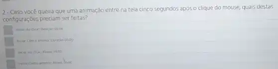 2- Caso você queira que uma animação entre na tela cinco segundos após o clique do mouse, quais destas
configurações preciam ser feitas?
Iniciar: Aocicar, Duração: 05:00
Iniciar Com o antenor Duraçao 0500
Inciar: Ao clicar, Atraso: 05.00
Iniciar Como anterior Atraso 05:00