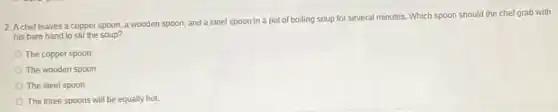 2. A chef leaves a copper spoon, a wooden spoon, and a steel spoon in a pot of boiling soup for several minutes. Which spoon should the chefgrab with
his bare hand to stir the soup?
The copper spoon
The wooden spoon
The steel spoon
The three spoons will be equally hot.