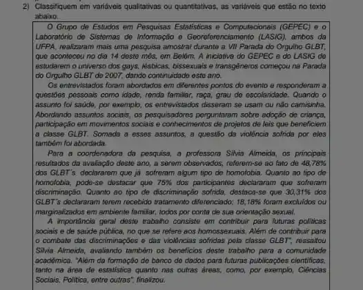 2) Classifiquem em varidveis qualitatives ou quantitativas, as varidveis que estão no texto
abaixo.
Grupo de Estudos em Pesquisas Estatisticas e Computacionais (GEPEC) e o
Laboratório de Sistemas do Informação - Georeforenciamento (LASIG), ambos da
UFPA, realizaram mais uma pesquisa amostral durante a VII Parada do Orgulho GLBT
que aconteceu no dia 14 deste môs, em Belém. A iniciativa do GEPEC o do LASIG do
lestudarem o universo dos gays, lésbicas, bissexuais e transgéneros começou na Parada
do Orgulho GLBT do 2007, dando continuidade ests ano.
Os entrevistados foram abordados em differentes pontos do evento e responderam a
questōes pessoais como idade,renda familiar, raça, grau de escolaridade. Quando o
assunto fol saide, por exemplo, os entrevistados disseram se usam ou nǎo camisinha.
Abordando assuntos sociais, as pesquisadores perguntaram sobre adapto de criança.
participação em movimentos socials e conhecimentos de projetos de leis que beneficiem
la classe GLBT. Somada a esses assuntos, a questão da violência sofrida por eles
também foi abordada.
Para a coordenadora da pesquisa, a professora Silvia Almeida, os principais
resultados da avaliação deste ano, a serem observados referem-se ao fato de 48,78% 
dos GLBT's declararem que ja sofreram algum tipo de homofobia. Quanto so tipo de
homofobia, pode-so destacar quo 75%  dos participantes declararam que sofreram
discriminação. Quanto so tipo de discriminação sofrida, destac rse que 30,31%  dos
GLBT's declararam terem recebido tratamento diferenciado; 18,18%  foram excluldos ou
marginalizados em ambiente familiar todos por conta de sua orientação sexual.
A importancia geral deste trabalho consiste em contribuir para futuras politicas
sociais e de saude pública, no que se refere aos homossexuais. Além de contribuir para
combate das discriminações e das violências sofridas pela classe GLBT", ressaitou
Silvia Almeida, avaliando também os beneficios deste trabalho para a comunidade
acadêmica. "Além da formação do banco do dados para futuras publicaçbes cientificas.
tanto na area de estatistica quanto nas outras dreas, como, por exemplo Ciências
Sociais, Politica, entre outras'finalizou.