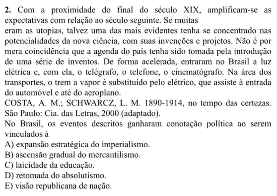 2. Com a proximidade do final do século XIX, amplificam-se as
expectativas com relação ao século seguinte. Se muitas
eram as utopias, talvez uma das mais evidentes tenha se concentrado nas
potencialidades da nova ciência, com suas invenções e projetos . Não é por
mera coincidência que a agenda do país tenha sido tomada pela introdução
de uma série de inventos. De forma acelerada, entraram no Brasil a luz
elétrica e, com ela , o telégrafo, o telefone,, o cinematógrafo. Na área dos
transportes, o trem a vapor é substituído pelo elétrico, que assiste à entrada
do automóvel e até do aeroplano.
COSTA, A. M.; S CHWARCZ, L. M. 1890-1914 , no tempo das certezas.
São Paulo: Cia. das Letras, 2000 (adaptado).
No Brasil, os eventos descritos ganharam conotação política ao serem
vinculados à
A) expansão estratégica do imperialismo.
B) ascensão gradual do mercantilismo.
C) laicidade da educação.
D) retomada do absolutismo.
E) visão republicana de nação.