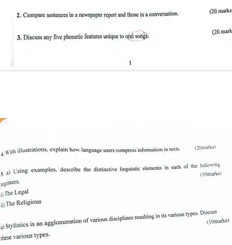 2. Compare sentences in a newspaper report and those in a conversation.
3. Discuss any five phonetic features unique to oral songs.
4. With illustrations,explain how language users compress information in texts.
5. a) Using examples,describe the distinctive linguistic elements in each of the following
registers.
(i) The Legal
(10marks)
ii) The Religious
a) Stylistics is an agglomeration of various disciplines resulting in its various types . Discuss
these various types.
(10marks)
(20marks)
(20 marks
(20 mark