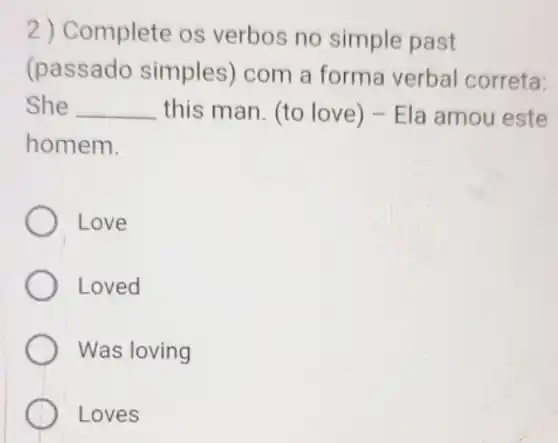 2) Complete os verbos no simple past
(passado simples) com a forma verbal correta:
She __ this man. (to love) - Ela amou este
homem.
Love
Loved
Was loving
Loves