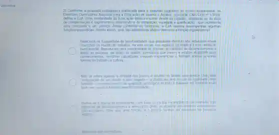 2) Conforme a proposta pedagógica elaborada para o segundo segmento do ensino fundamental, as.
Diretrizes Curriculare s Nacional para a Educação de Jovens e Adultos resolução CNE/CE B no 1/2000
define a EJA como modalidade da Educação Básica e como direito do afastando-se da ideia
de compensação e suprimento e assumindo a de reparação, equidade e qualificação - que representa
uma conquista e um avanco.Ainda conforme as Diretrizes.a EJA deveria desempenhar algumas
funçōes especificas Sendo assim, qual das alternativas abaixo descreve a função equalizadora?
Relaciona-se à igualdade de oportunidades, que possibilite oferecer aos individuos novas
insercoes no mundo do trabalho, na vida social, nos espacos da estética e nos canals de
participação. Representa uma possibilidade de efetivar um caminho de desenvolvimento a
todas as pessoas, de todas as idades, permitindo que jovens e adultos atualizem seus
conhecimentos, mostrem habilidades troquem experiencias e tenham acesso a novas
formas de trabalho e cultura
Nǎo se refere apenas a entrada dos jovens e adultos no ámbito dos direitos civis, pela
restauração de um direito a eles negado-o direito de uma escola de qualidade mas
também o reconhecimento da igualdade antoldgica de todo e qualquer ser humano a um
bem real, social e simbolicamente importante
Refere-se a educacǎo permanente com base no carate incompleto do serhumano cuio
potencial de desenv olvimento e a dequação pode se atualiza rem quadros escolares ou
nào-escolares. Mars que uma função é o próprio sentido da educacáo de jovens e
adultos	.
Nenhuma das alternativas