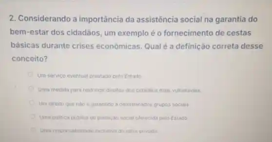 2 Considerando a importância da assistencia social na garantia do
bem-estar dos cidadãos um exemplo éo fornecimento de cestas
básicas durante crises econômicas Qualé a definição correta desse
conceito?
Um servico eventual prestado pelo Estado.
Uma medida para restringir direitos dos cidadãos mais vulneráveis.
Um direito que nào é garantido a determinados grupos sociais.
Uma politica pública de proteção social oferecida pelo Estado.
Uma responsabilidade exclusiva do setor privado.