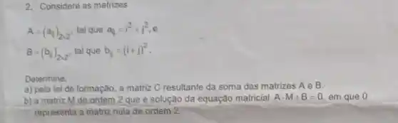 2. Considere as matrizes
A=(a_(ij))_(2times 2) tal que a_(ij)=i^2+j^2
B=(b_(1))_(2times 2) tal que b_(ij)=(i+j)^2
Determine:
a) pela lei de formação, a matriz C resultante da soma das matrizes AeB
b) a matriz M de ordem 2 que é solução da equação matricial Acdot M+B=0 em que 0
representa a matriz nula de ordem 2.