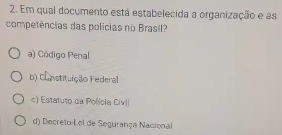 2. Em qual documento está estabelecida a organização e as
competências das polícias no.Brasil?
a) Código Penal
b) Chnstituição Federal
c) Estatuto da Policia Civil
x d) Decreto-Lei de Segurança Nacional