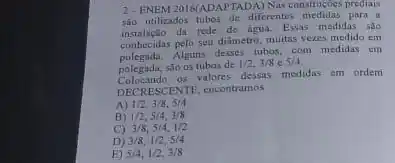 2- ENEM 2016(AD APTADA) Nas construgbes prediais
são utilizados tubos de diferentes medidas para a
instalação da rede de água.Essas medidas são
conhecidas pelo seu diâmetro, muitas vezes medido em
polegada.Alguns desses tubos, com medidas em
polegada, são os tubos de
1/2,3/8c5/4
Colocando os valores dessas medidas em ordem
DECRESCENTE.encontramos
A) 1/2,3/8,5/4
B) 1/2,5/4,3/8
C) 3/8,5/4,1/2
D) 3/8,1/2,5/4
E) 5/4,1/2,3/8