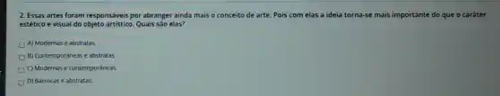 2. Essas artes foram responsáveis por abranger ainda mais o conceito de arte. Pois com elas a ideia torna-se mais importante do que o caráter
estético e visual do objeto artístico. Quais são elas?
A) Modernas e abstratas
B) Contemporâneas e abstratas.
C) Modernas e contemporâneas.
D) Barrocas e abstratas.