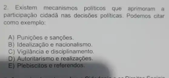 2. Existem mecanismos políticos que aprimoram a
participação cidadã nas decisões politicas Podemos citar
como exemplo:
A) Punições e sançōes.
B) Idealização e nacionalismo.
C) Vigilância e disciplinamento.
D) Autoritarismo e realizações.
D) Plebistose referendos.