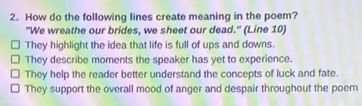 2. How do the following lines create meaning in the poem?
"We wreathe our brides.we sheet our dead " (Line 10)
They highlight the idea that life is full of ups and downs.
D They describe moments the speaker has yet to experience.
D They help the reader better understand the concepts of luck and fate.
They support the overal mood of anger and despair throughout the poem