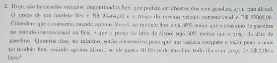 2. Hoje, são fabricados veículos.denominados flex, que podem ser abastecidos com gasolina e/ou com álcool.
preco de um modelo flex é R 24464,00 e o preço do mesmo veículo convencional é R 22000,00
Considere que o consumo usando apenas álcool, no modelo flex, seja 30%  maior que o consumo de gasolina
no veículo convencional ou flex, e que o preço do litro de álcool seja 50%  menor que o preço do litro de
gasolina.Quantos dias, no mínimo, serão necessários para que um taxista recupere o valor pago a mais
no modelo flex.usando apenas álcool, sc ele gasta 40 litros de gasolina todo dia com preço de R 2,00
litro?