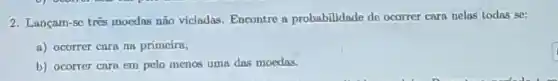 2. Lançam-se trés moedas não viciadas Encontre a probabilidade de ocorrer caro nelas todas se:
a) ocorrer cara na primeira;
b) ocorter cara em pelo menos uma das moodas.