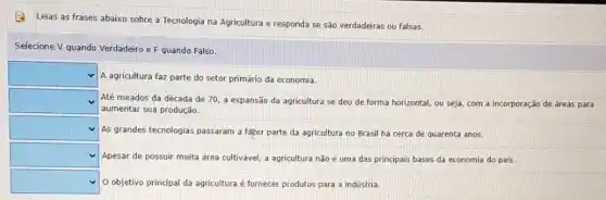 (2) Leias as frases abaixo sobre a Tecnologia na Agricultura e responda se são verdadeiras ou falsas.
Selecione V quando Verdadeiro e F quando Falso.
square 
A agricultura faz parte do setor primário da economia.
square  Até meados da década de 70, a expansão da agricultura se deu de forma horizontal, ou seja,com a incorporação de áreas para
aumentar sua produção.
square  As grandes tecnologias passaram a fazer parte da agricultura no Brasil há cerca de quarenta anos.
square  Apesar de possuir muita área cultivavel, a agricultura não é uma das principais bases da economia do país.
square  O objetivo principal da agricultura e fornecer produtos para a indústria.