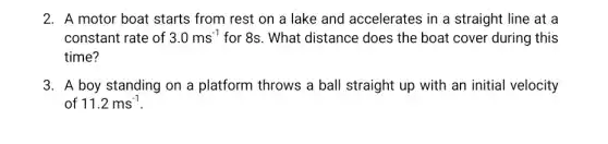 2. A motor boat starts from rest on a lake and accelerates in a straight line at a
constant rate of 3.0ms^-1 for 8s. What distance does the boat cover during this
time?
3. A boy standing on a platform throws a ball straight up with an initial velocity
of 11.2ms^-1