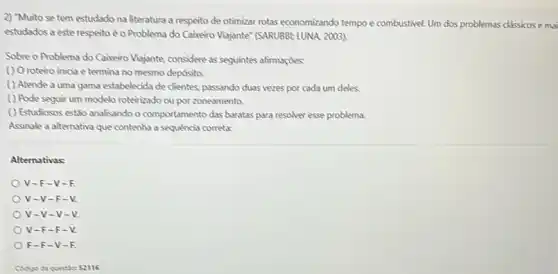 2) "Muito se tem estudado na literatura a respeito de otimizar rotas economizando tempo e combustive!Um dos problemas classicos e mai
estudados a este respeito é o Problema do Caixeiro Vijajante" (SARUBBE LUNA 2003)
Sobre o Problema do Cabeiro Viajante, considere as seguintes afirmaçdes:
() Oroteiro inicia e termina no mesmo depósita.
( ) Atende a uma gama estabelecida de clientes passando duas vezes por cada um deles.
( ) Pode seguir um modelo roteirizado ou por zoneamenta.
() Estudiosos estǎo analisando o comportamento das baratas para resolver esse problema.
Assinale a alternativa que contenha a sequencia correta:
Alternativas:
V-F-V-R
V-V-F-V
V-V-V-V.
v -F-F -V.
F-F-V-F.
Codigo da questiky 52116