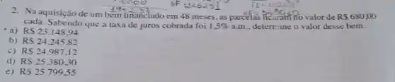 2. Na aquisição de um
1942.33
vA=32,3040
valor de R 680,00
cada. Sabendo que a taxa de juros cobrada foi 1.5%  a.m.. deternine o valor desse bem.
financiado em 48 meses, as parcelas
a) RS23.148,94
b) RS24.245.82
C) RS24.987.12
d) RS25.380,30
e) RS25.79955