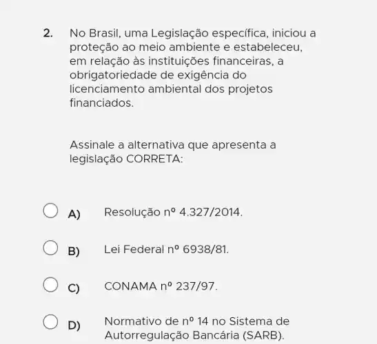 2. No Brasil, uma Legislação especifica , iniciou a
proteção ao meio ambiente e estabeleceu,
em relação às instituições financeiras, a
obrigatoriedade de exigência do
licenciamento ambiental dos projetos
financiados.
Assinale a alternativa que apresenta a
legislaçãc ) CORRETA:
A)Resolução n^circ 4.327/2014
B) Lei Federal n^circ 6938/81
C) CONAMA n^circ 237/97
D) Normativo de n^circ 14 no Sistema de
Autorregulação Bancária (SARB).