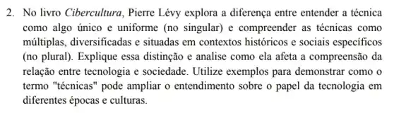 2. No livro Cibercultura.Pierre Lévy explora a diferença entre entender a técnica
como algo único e uniforme (no singular) e compreender as técnicas como
múltiplas, diversificadas e situadas em contextos históricos e sociais especificos
(no plural). Explique essa distinção e analise como ela afeta a compreensão da
relação entre tecnologia e sociedade. Utilize exemplos para demonstrar como o
termo "técnicas" pode ampliar o entendimento sobre o papel da tecnologia em
diferentes épocas e culturas.