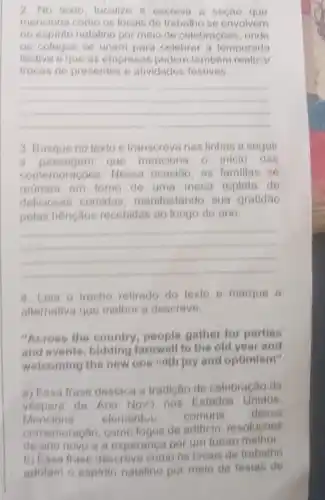 2. No texto, localize e escreva a seção que
menciona como os locais de trabalho se envolvem
no espirito natalino por moio de celebrações, onde
os colegas se unem para celebrar a temporada
festiva eque as empresas podem também realizar
trocas de presentes e atividades festivas.
__
3. Busque no texto e transcreva nas linhas a seguir
a passagem que menciona o inicio das
comemoraçoes. Nessa ocasilio, as familias se
reunem em tomo de uma mesa repleta de
deliciosas comidas manifestando sua gratidão
pelas bênçãos recebidas ao longo do ano.
__
4. Leia o trecho retirado do texto e marque a
alternative que melhor a descreve.
"Across the country people gather for parties
and events, bidding farewell to the old year and
welcoming the new one with joy and optimism"
a) Essa frase destaca a tradição de celebração da
vespera de Ano Nov?nos Estados Unidos.
Menciona elementut comuns dessa
comemoração, como fogos de artificio resolucoes
de ano novo e a esperanca por um futuro melhor
b) Essa frase descreve como os locais de trabalho
adotam o espirlo natalin por meio de festas de