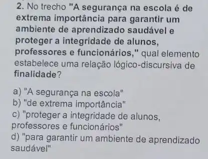 2. No trecho "A segurança na escola é de
extrema importância para garantir um
ambiente de aprendizado saudável e
proteger a integridade de alunos,
professores e funcionários," qual elemento
estabelece uma relação lógico-discursiva de
finalidade?
a) "A segurança na escola"
b) "de extrema importância"
c) "proteger a integridade de alunos,
professores e funcionários"
d) "para garantir um ambiente de aprendizado
saudável"