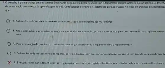 2. O desenho é para a criança uma ferramenta importante para que ela possa se expressar e demonstrar seu pensamento.Nesse sentido, o desenh
de modo amplo no contexto da aprendizagem infantil Considerando o ensino de Matemática para as crianças no inicio do processo de alfabetizaç?
que:
A. Odesenho pode ser uma ferramenta para a construção do conhecimento matemático.
B. Não é necessário que as crianças tenham experiencias com desenho em outros contextos para que possam fazer o registro matem
dele.
C. Para a resolução de problemas, o educador deve exigir do educando o registro oral ou o registro textual.
D. O desenho pode ser uma forma de registro, porém individual, sem precisar ser socializado, porque só tem sentido para aquele le que de
C E. É necessário treinaro desenho com as crianças para que elas façam registros bonitos das atividades de Matemática trabalhadas com